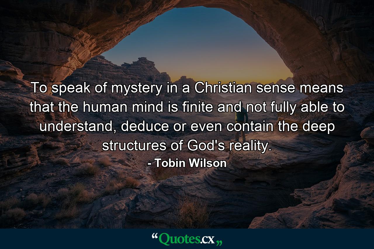 To speak of mystery in a Christian sense means that the human mind is finite and not fully able to understand, deduce or even contain the deep structures of God's reality. - Quote by Tobin Wilson