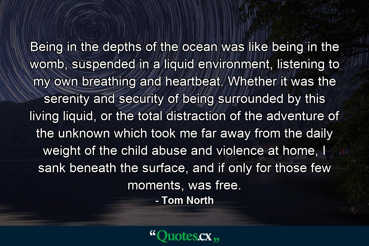 Being in the depths of the ocean was like being in the womb, suspended in a liquid environment, listening to my own breathing and heartbeat. Whether it was the serenity and security of being surrounded by this living liquid, or the total distraction of the adventure of the unknown which took me far away from the daily weight of the child abuse and violence at home, I sank beneath the surface, and if only for those few moments, was free. - Quote by Tom North