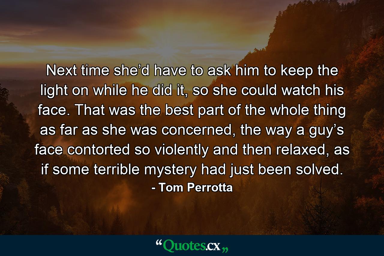 Next time she’d have to ask him to keep the light on while he did it, so she could watch his face. That was the best part of the whole thing as far as she was concerned, the way a guy’s face contorted so violently and then relaxed, as if some terrible mystery had just been solved. - Quote by Tom Perrotta