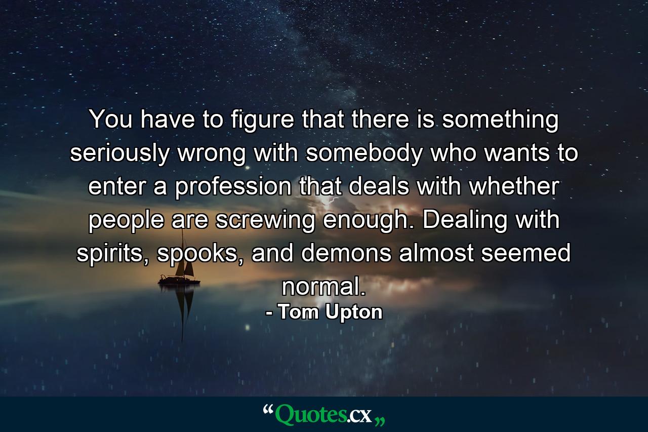 You have to figure that there is something seriously wrong with somebody who wants to enter a profession that deals with whether people are screwing enough. Dealing with spirits, spooks, and demons almost seemed normal. - Quote by Tom Upton