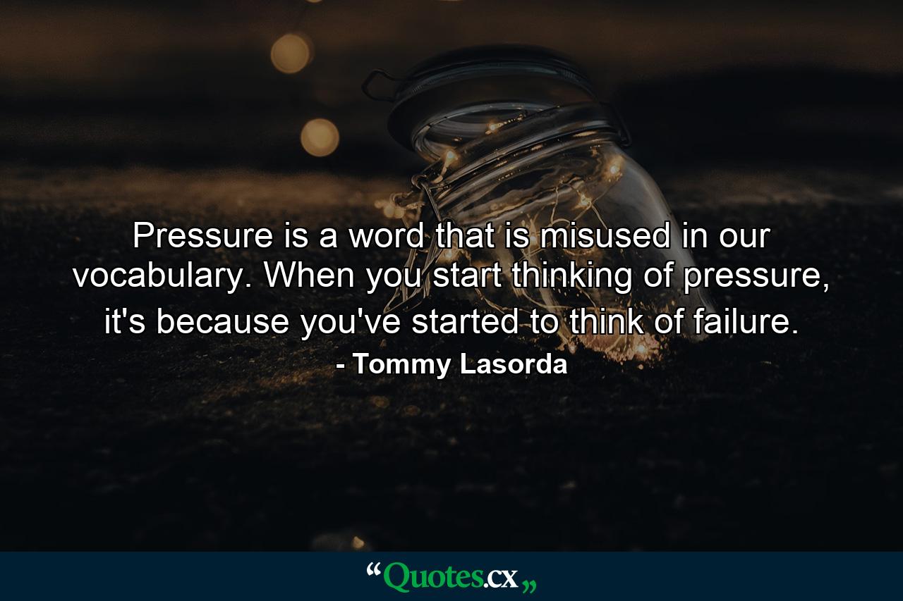 Pressure is a word that is misused in our vocabulary. When you start thinking of pressure, it's because you've started to think of failure. - Quote by Tommy Lasorda