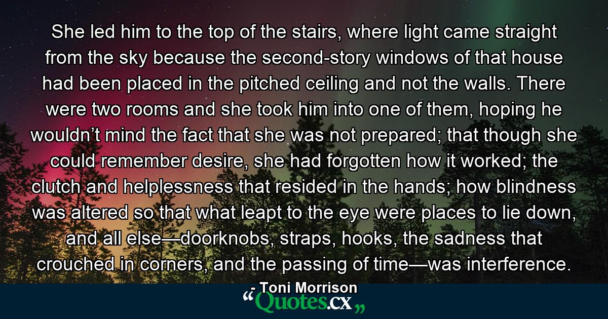 She led him to the top of the stairs, where light came straight from the sky because the second-story windows of that house had been placed in the pitched ceiling and not the walls. There were two rooms and she took him into one of them, hoping he wouldn’t mind the fact that she was not prepared; that though she could remember desire, she had forgotten how it worked; the clutch and helplessness that resided in the hands; how blindness was altered so that what leapt to the eye were places to lie down, and all else—doorknobs, straps, hooks, the sadness that crouched in corners, and the passing of time—was interference. - Quote by Toni Morrison