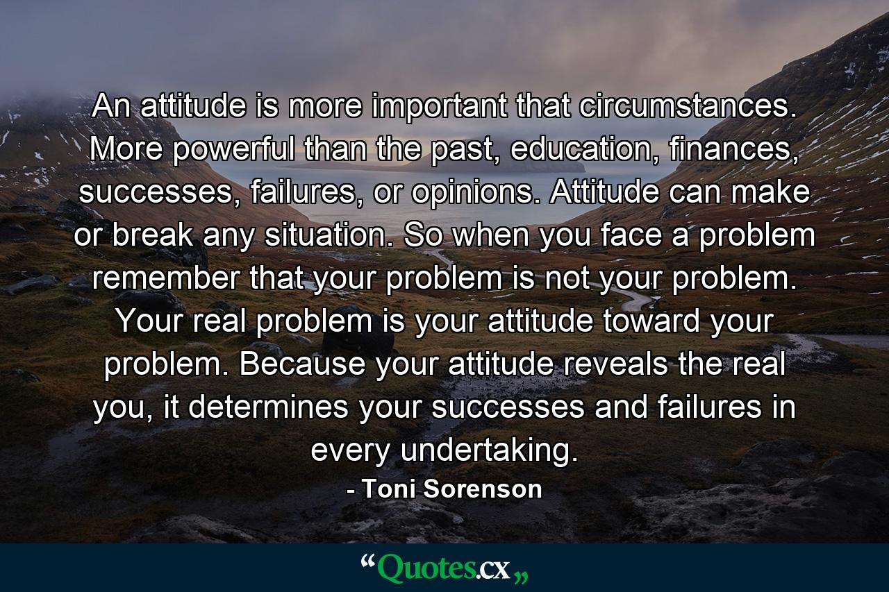 An attitude is more important that circumstances. More powerful than the past, education, finances, successes, failures, or opinions. Attitude can make or break any situation. So when you face a problem remember that your problem is not your problem. Your real problem is your attitude toward your problem. Because your attitude reveals the real you, it determines your successes and failures in every undertaking. - Quote by Toni Sorenson