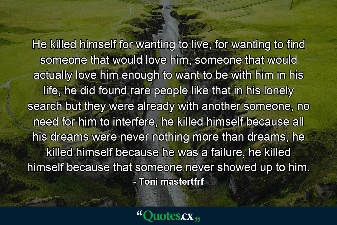 He killed himself for wanting to live, for wanting to find someone that would love him, someone that would actually love him enough to want to be with him in his life, he did found rare people like that in his lonely search but they were already with another someone, no need for him to interfere, he killed himself because all his dreams were never nothing more than dreams, he killed himself because he was a failure, he killed himself because that someone never showed up to him. - Quote by Toni mastertfrf