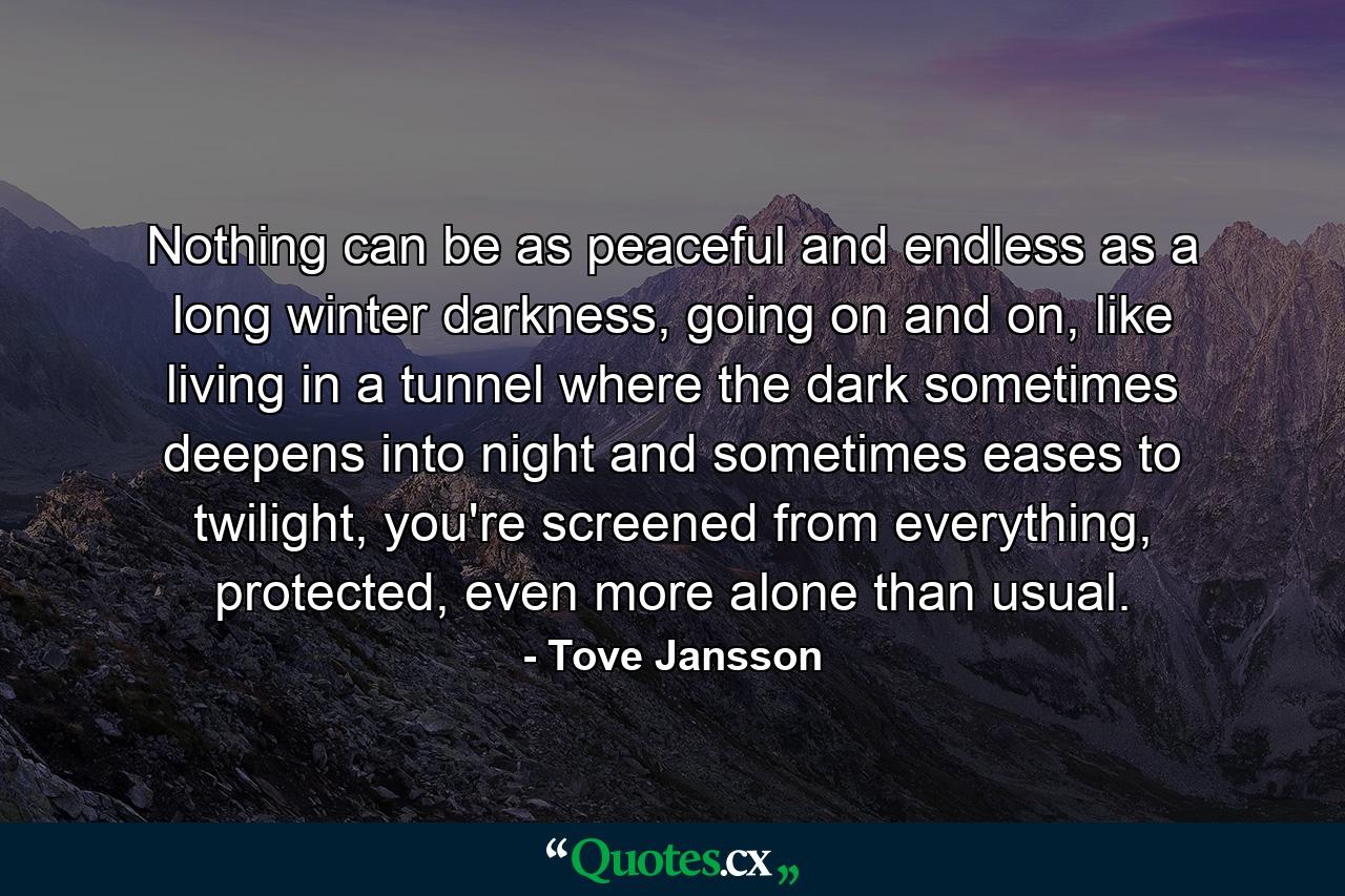 Nothing can be as peaceful and endless as a long winter darkness, going on and on, like living in a tunnel where the dark sometimes deepens into night and sometimes eases to twilight, you're screened from everything, protected, even more alone than usual. - Quote by Tove Jansson