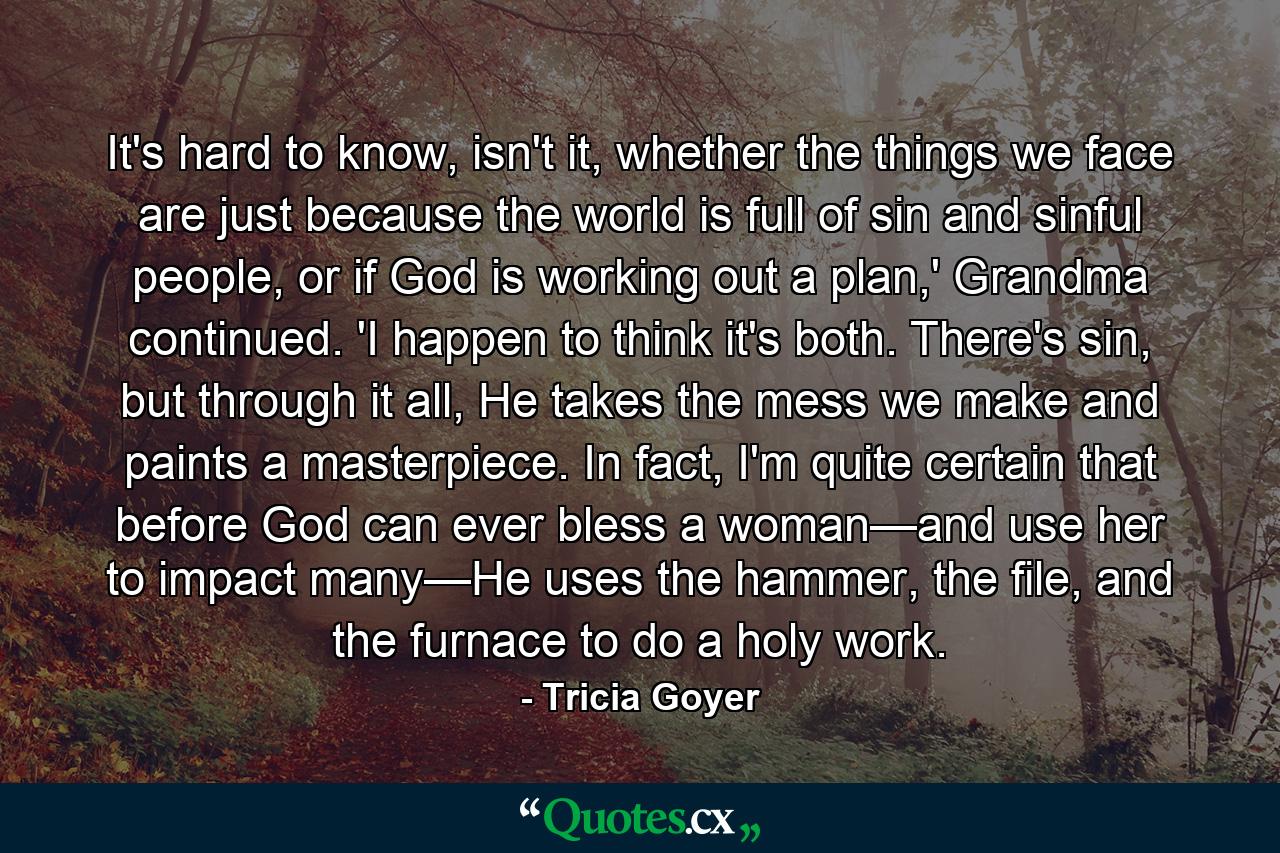 It's hard to know, isn't it, whether the things we face are just because the world is full of sin and sinful people, or if God is working out a plan,' Grandma continued. 'I happen to think it's both. There's sin, but through it all, He takes the mess we make and paints a masterpiece. In fact, I'm quite certain that before God can ever bless a woman—and use her to impact many—He uses the hammer, the file, and the furnace to do a holy work. - Quote by Tricia Goyer