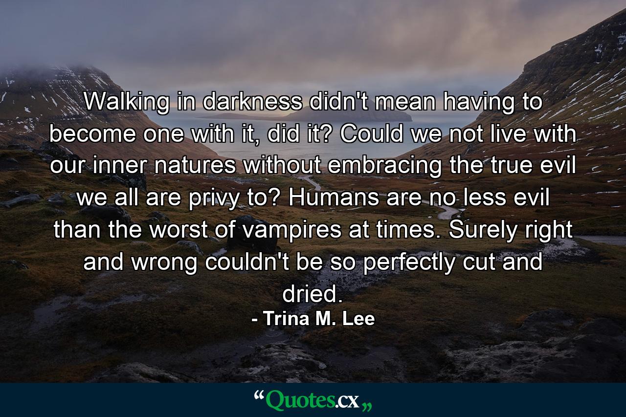 Walking in darkness didn't mean having to become one with it, did it? Could we not live with our inner natures without embracing the true evil we all are privy to? Humans are no less evil than the worst of vampires at times. Surely right and wrong couldn't be so perfectly cut and dried. - Quote by Trina M. Lee