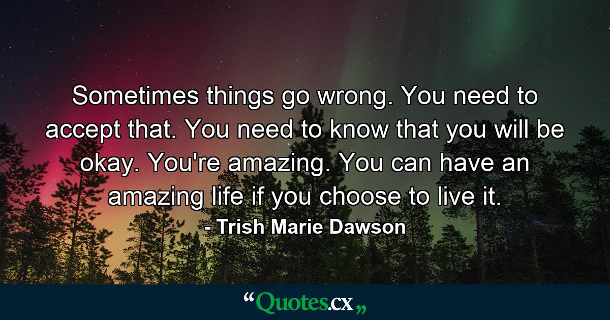 Sometimes things go wrong. You need to accept that. You need to know that you will be okay. You're amazing. You can have an amazing life if you choose to live it. - Quote by Trish Marie Dawson