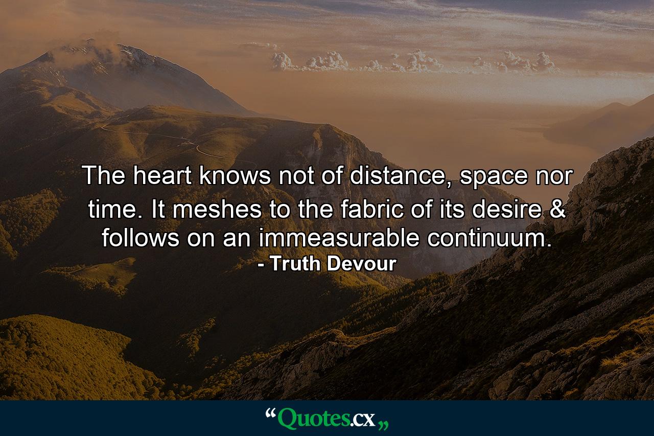 The heart knows not of distance, space nor time. It meshes to the fabric of its desire & follows on an immeasurable continuum. - Quote by Truth Devour