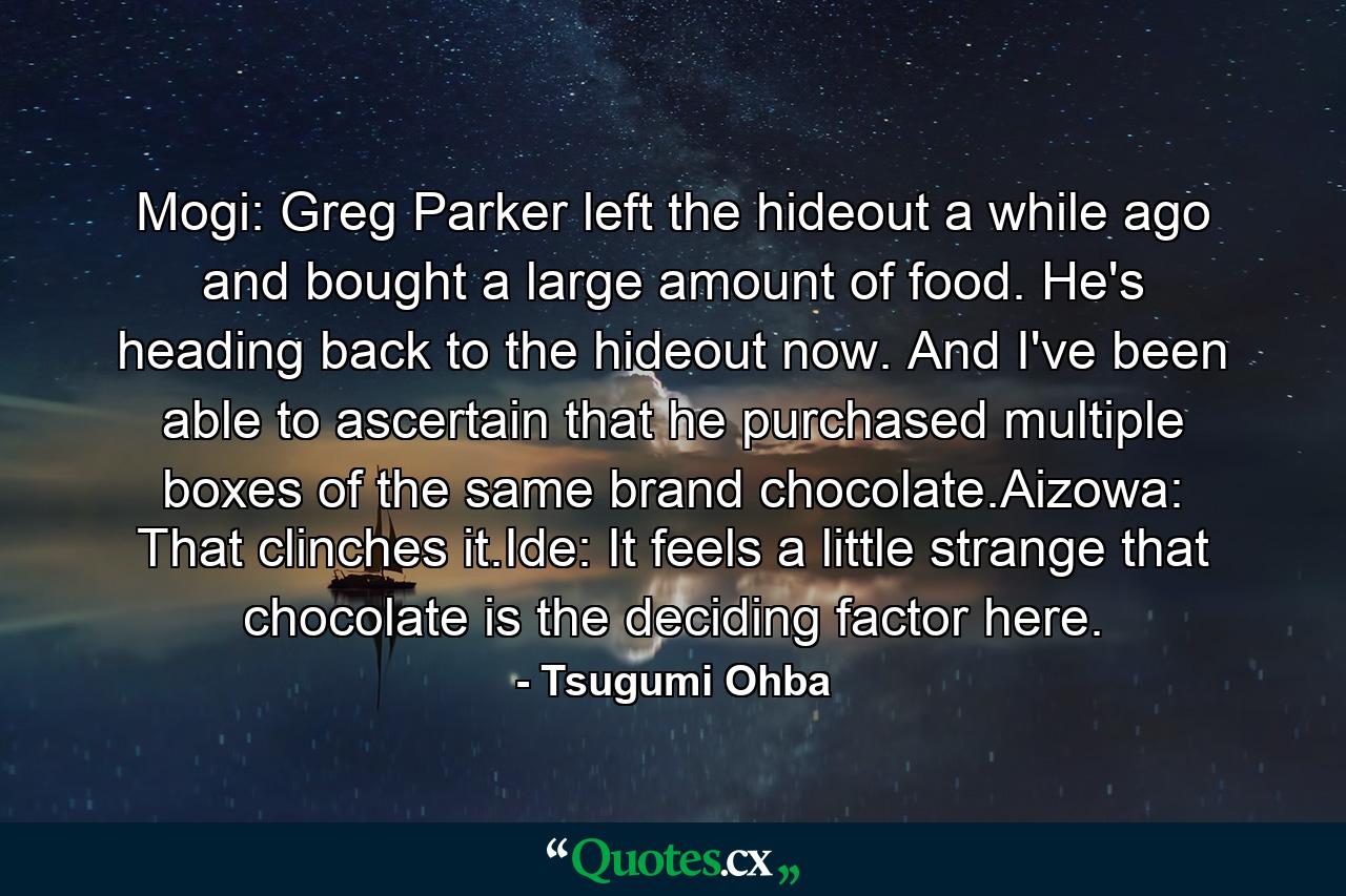 Mogi: Greg Parker left the hideout a while ago and bought a large amount of food. He's heading back to the hideout now. And I've been able to ascertain that he purchased multiple boxes of the same brand chocolate.Aizowa: That clinches it.Ide: It feels a little strange that chocolate is the deciding factor here. - Quote by Tsugumi Ohba