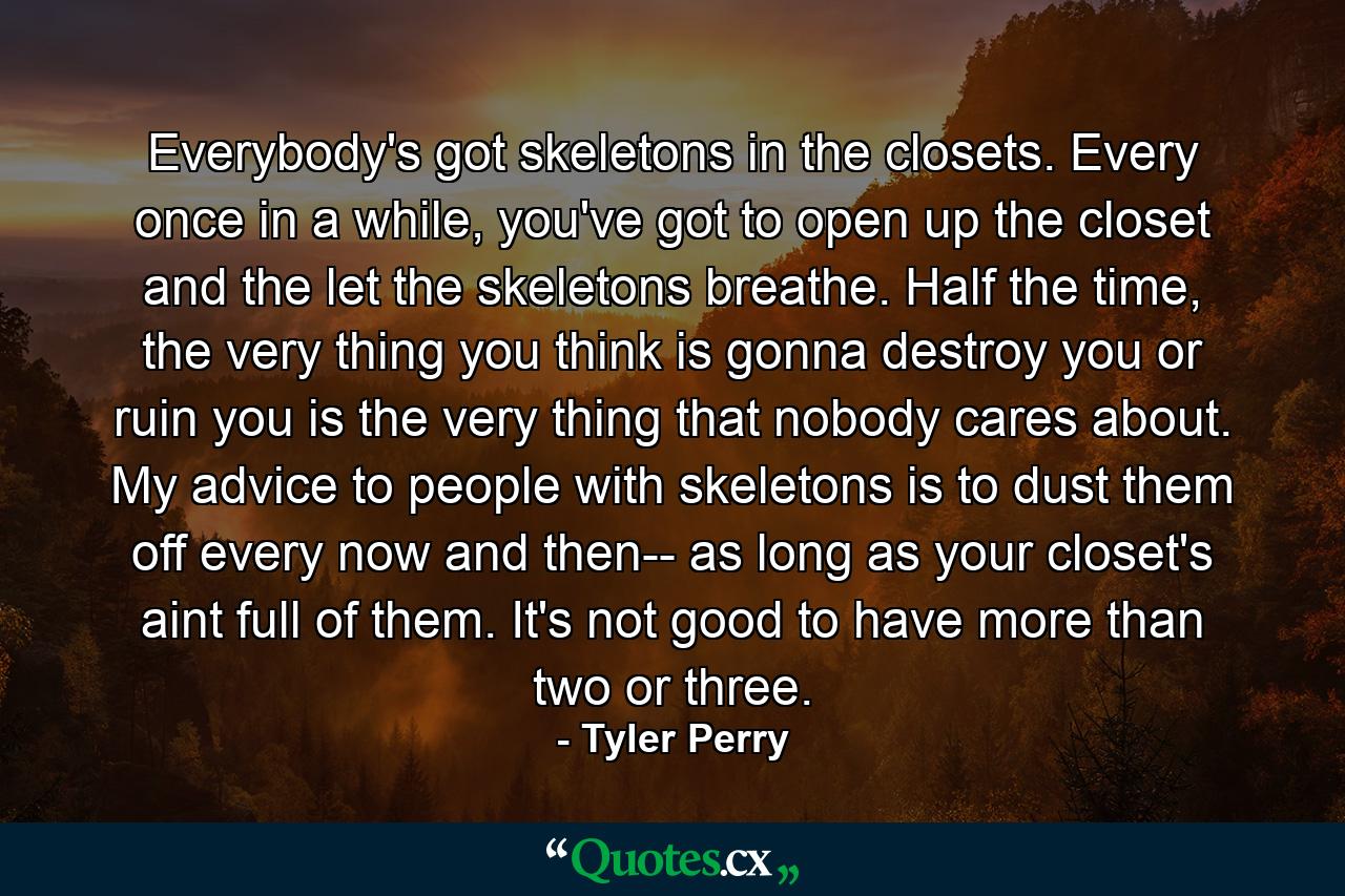 Everybody's got skeletons in the closets. Every once in a while, you've got to open up the closet and the let the skeletons breathe. Half the time, the very thing you think is gonna destroy you or ruin you is the very thing that nobody cares about. My advice to people with skeletons is to dust them off every now and then-- as long as your closet's aint full of them. It's not good to have more than two or three. - Quote by Tyler Perry