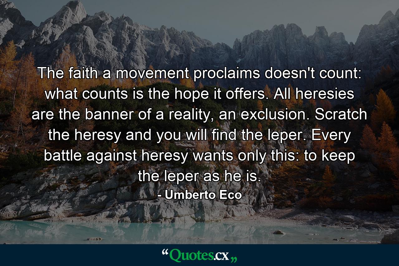 The faith a movement proclaims doesn't count: what counts is the hope it offers. All heresies are the banner of a reality, an exclusion. Scratch the heresy and you will find the leper. Every battle against heresy wants only this: to keep the leper as he is. - Quote by Umberto Eco