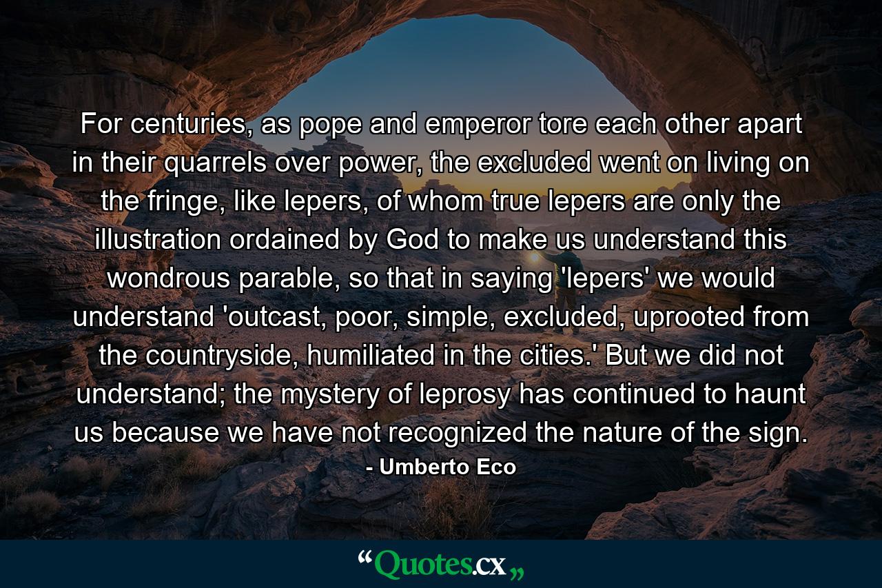 For centuries, as pope and emperor tore each other apart in their quarrels over power, the excluded went on living on the fringe, like lepers, of whom true lepers are only the illustration ordained by God to make us understand this wondrous parable, so that in saying 'lepers' we would understand 'outcast, poor, simple, excluded, uprooted from the countryside, humiliated in the cities.' But we did not understand; the mystery of leprosy has continued to haunt us because we have not recognized the nature of the sign. - Quote by Umberto Eco