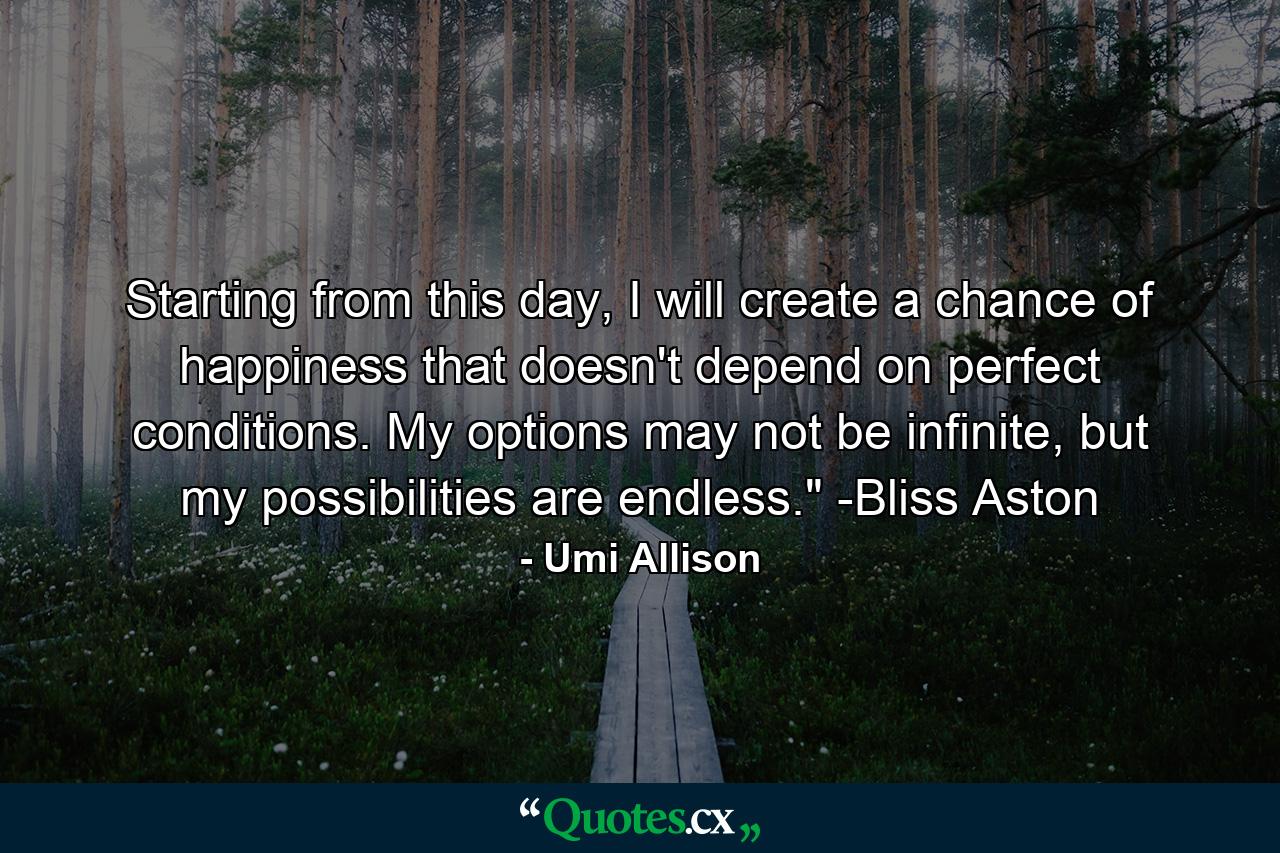 Starting from this day, I will create a chance of happiness that doesn't depend on perfect conditions. My options may not be infinite, but my possibilities are endless.