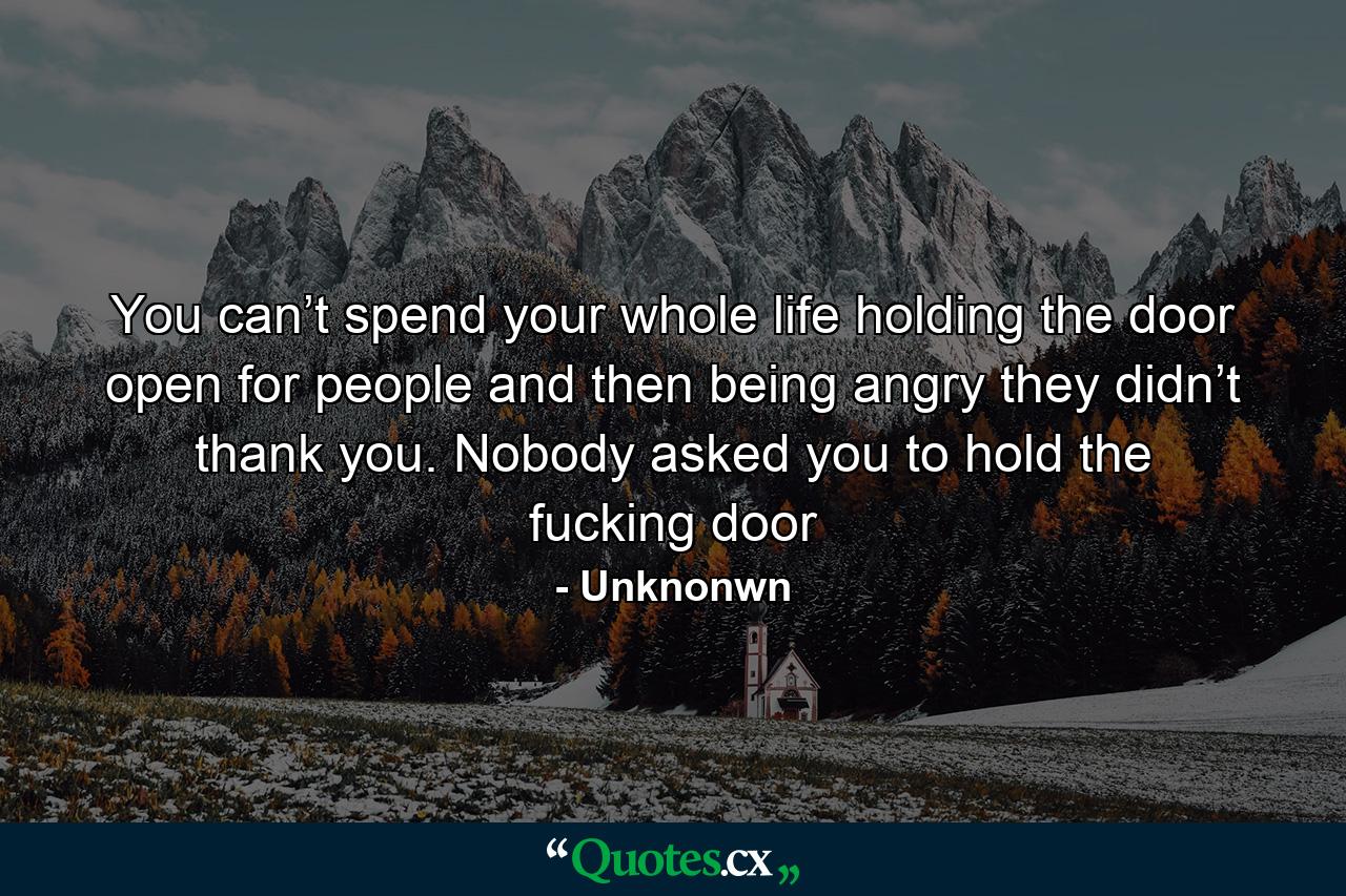 You can’t spend your whole life holding the door open for people and then being angry they didn’t thank you. Nobody asked you to hold the fucking door - Quote by Unknonwn