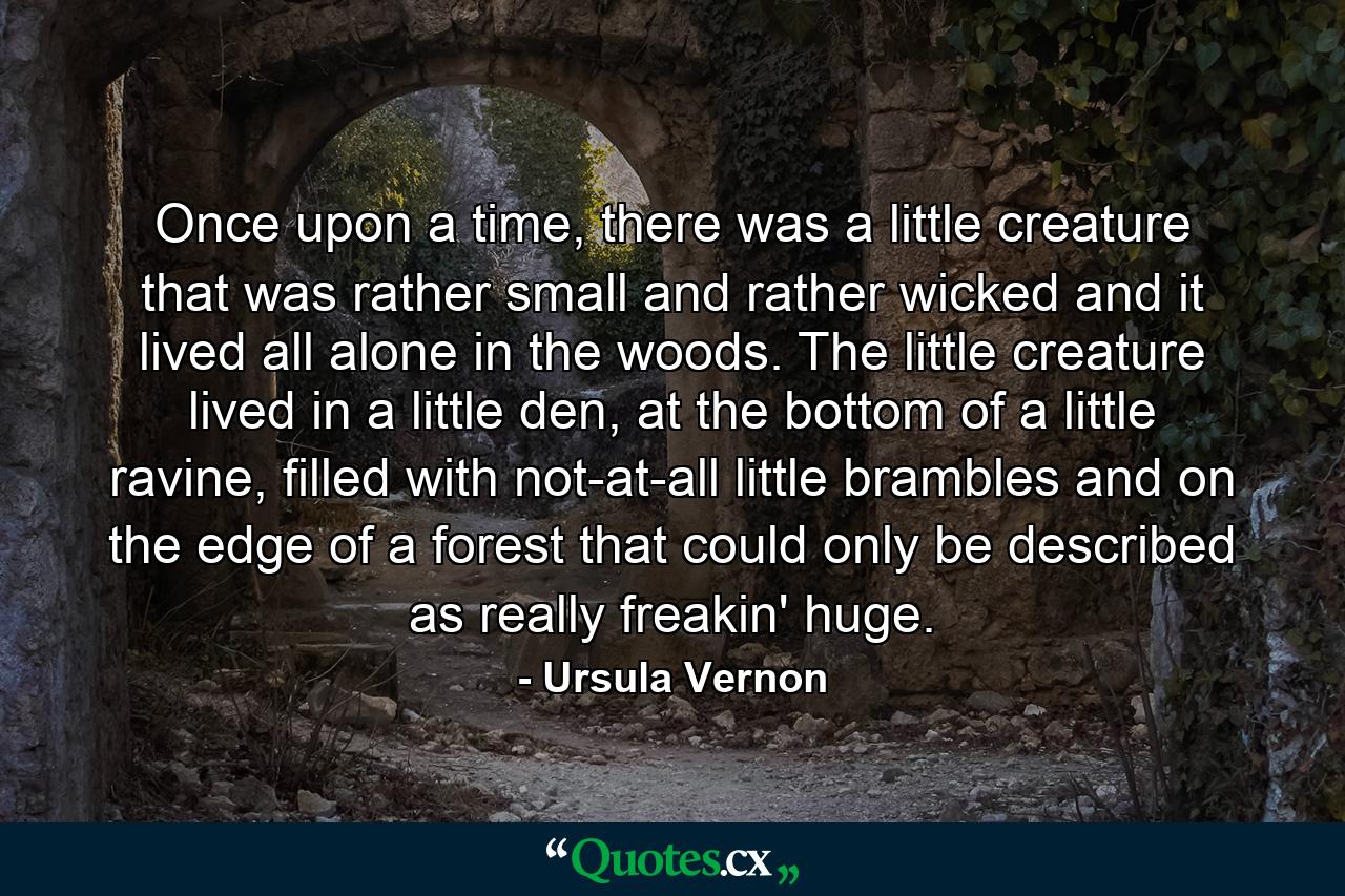 Once upon a time, there was a little creature that was rather small and rather wicked and it lived all alone in the woods. The little creature lived in a little den, at the bottom of a little ravine, filled with not-at-all little brambles and on the edge of a forest that could only be described as really freakin' huge. - Quote by Ursula Vernon