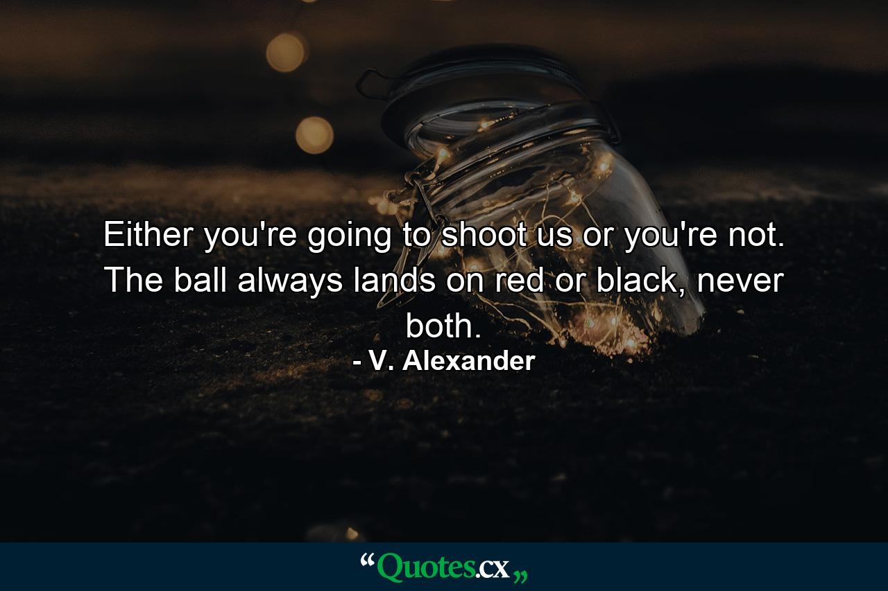 Either you're going to shoot us or you're not. The ball always lands on red or black, never both. - Quote by V. Alexander