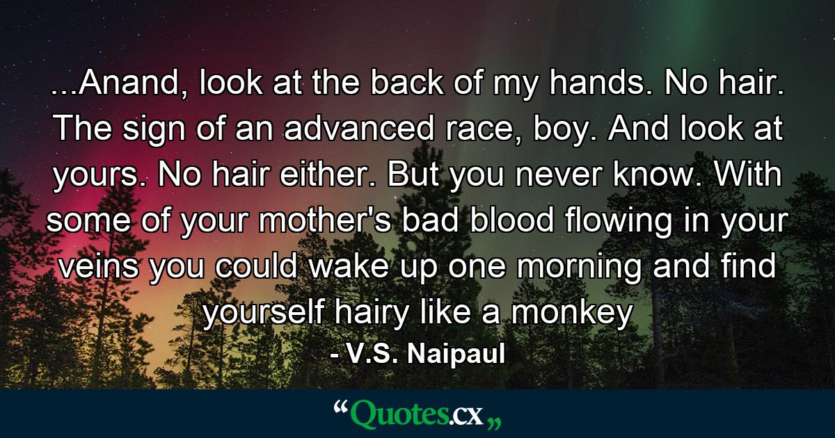 ...Anand, look at the back of my hands. No hair. The sign of an advanced race, boy. And look at yours. No hair either. But you never know. With some of your mother's bad blood flowing in your veins you could wake up one morning and find yourself hairy like a monkey - Quote by V.S. Naipaul