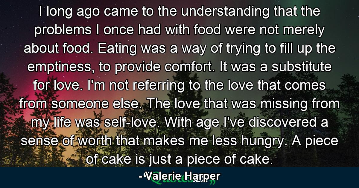 I long ago came to the understanding that the problems I once had with food were not merely about food. Eating was a way of trying to fill up the emptiness, to provide comfort. It was a substitute for love. I'm not referring to the love that comes from someone else. The love that was missing from my life was self-love. With age I've discovered a sense of worth that makes me less hungry. A piece of cake is just a piece of cake. - Quote by Valerie Harper