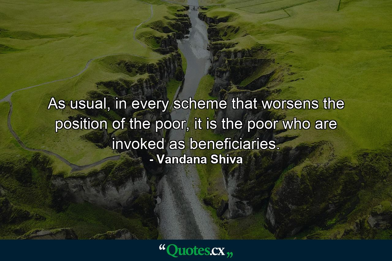 As usual, in every scheme that worsens the position of the poor, it is the poor who are invoked as beneficiaries. - Quote by Vandana Shiva