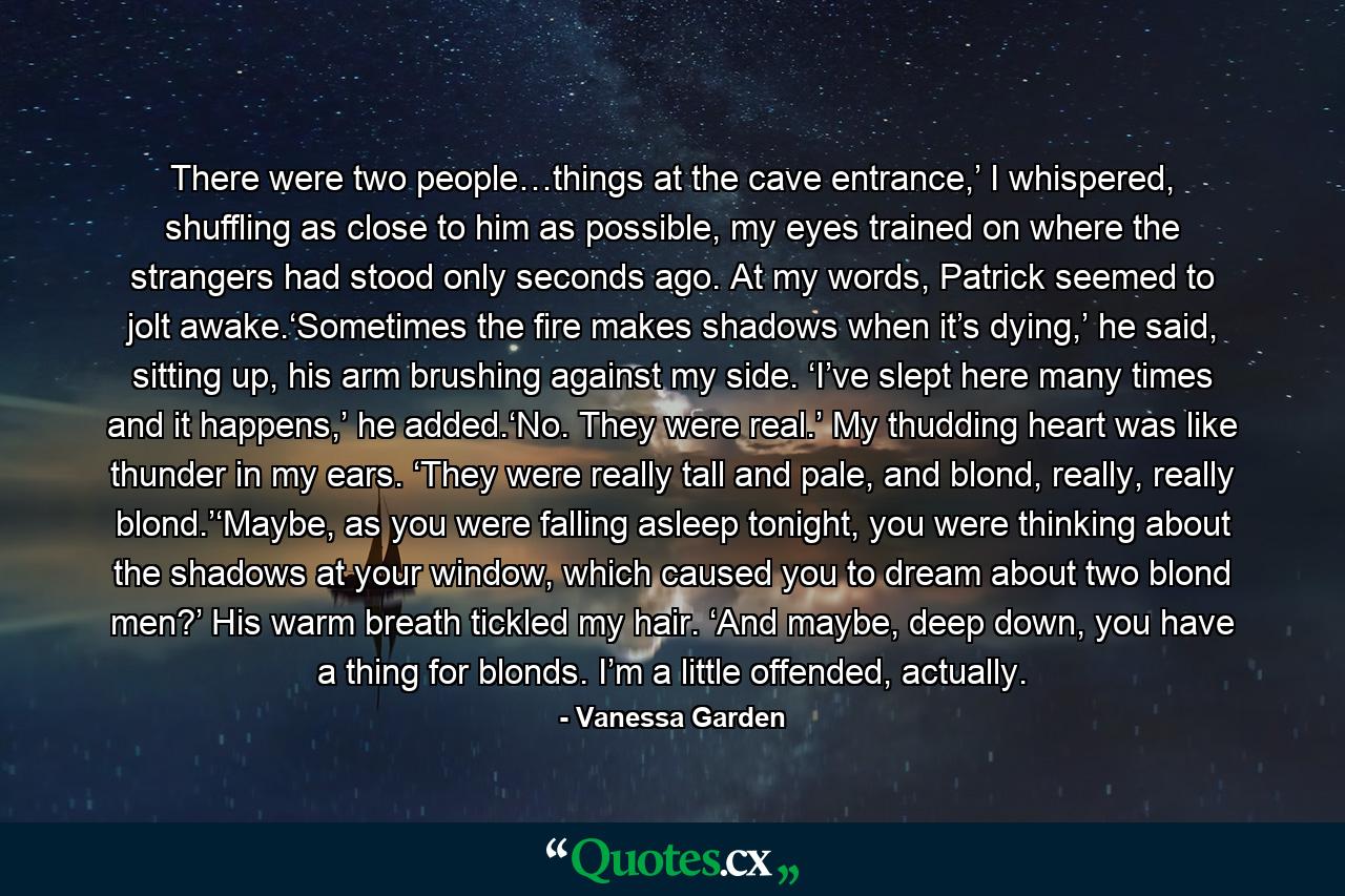 There were two people…things at the cave entrance,’ I whispered, shuffling as close to him as possible, my eyes trained on where the strangers had stood only seconds ago. At my words, Patrick seemed to jolt awake.‘Sometimes the fire makes shadows when it’s dying,’ he said, sitting up, his arm brushing against my side. ‘I’ve slept here many times and it happens,’ he added.‘No. They were real.’ My thudding heart was like thunder in my ears. ‘They were really tall and pale, and blond, really, really blond.’‘Maybe, as you were falling asleep tonight, you were thinking about the shadows at your window, which caused you to dream about two blond men?’ His warm breath tickled my hair. ‘And maybe, deep down, you have a thing for blonds. I’m a little offended, actually. - Quote by Vanessa Garden