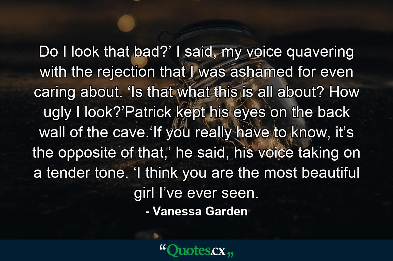 Do I look that bad?’ I said, my voice quavering with the rejection that I was ashamed for even caring about. ‘Is that what this is all about? How ugly I look?’Patrick kept his eyes on the back wall of the cave.‘If you really have to know, it’s the opposite of that,’ he said, his voice taking on a tender tone. ‘I think you are the most beautiful girl I’ve ever seen. - Quote by Vanessa Garden