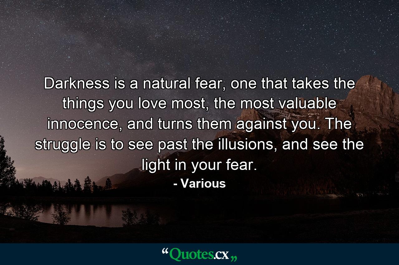 Darkness is a natural fear, one that takes the things you love most, the most valuable innocence, and turns them against you. The struggle is to see past the illusions, and see the light in your fear. - Quote by Various