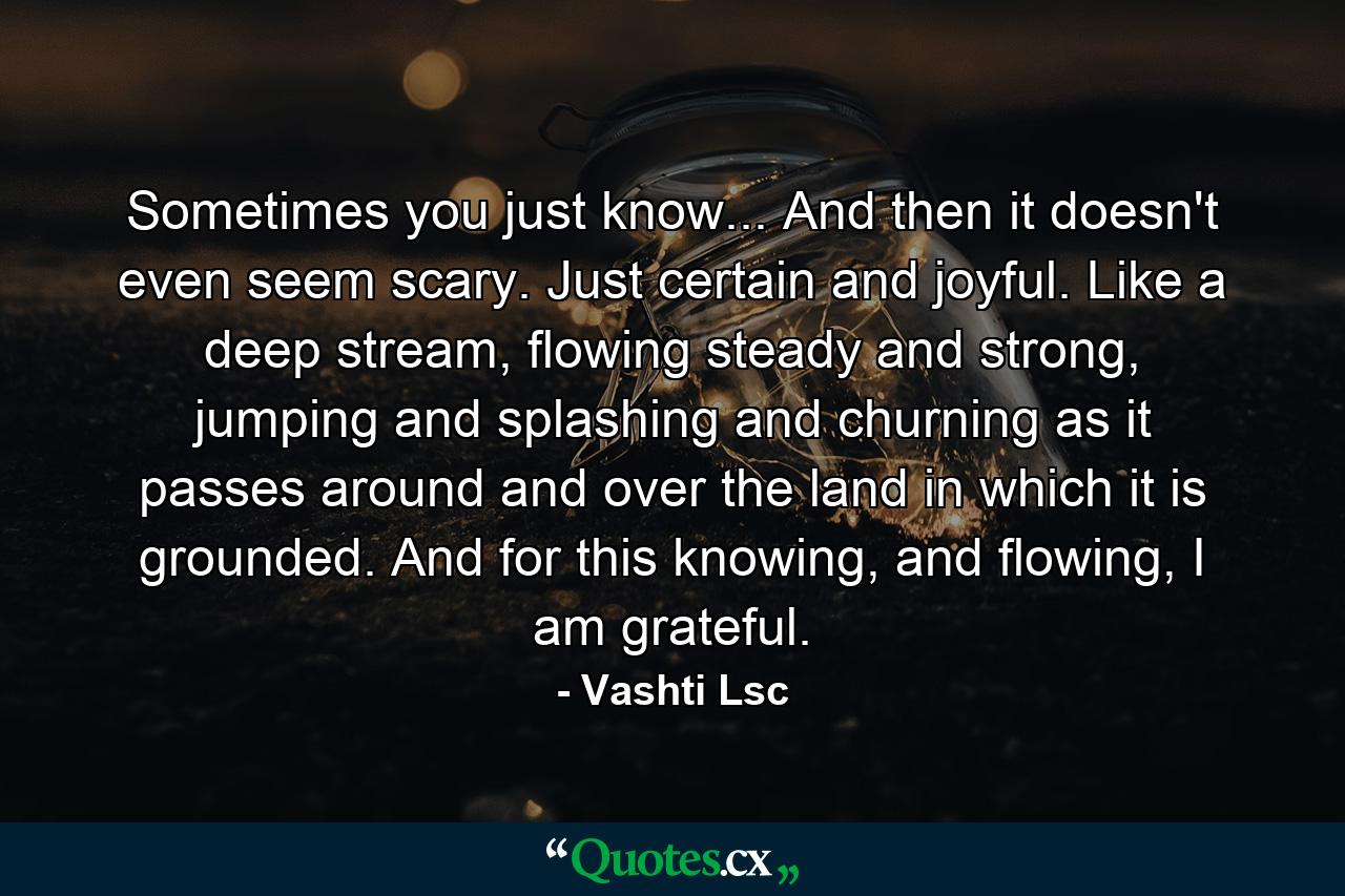 Sometimes you just know... And then it doesn't even seem scary. Just certain and joyful. Like a deep stream, flowing steady and strong, jumping and splashing and churning as it passes around and over the land in which it is grounded. And for this knowing, and flowing, I am grateful. - Quote by Vashti Lsc