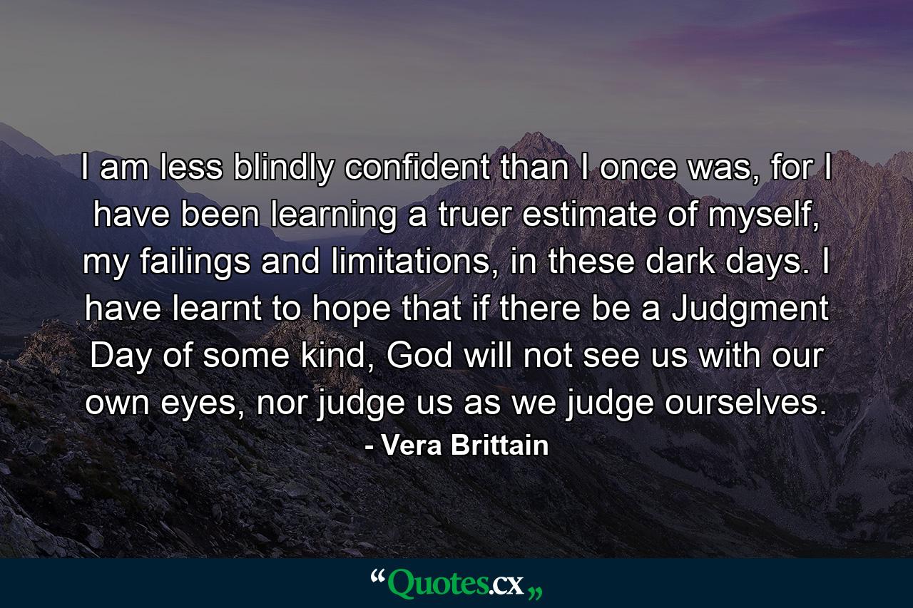 I am less blindly confident than I once was, for I have been learning a truer estimate of myself, my failings and limitations, in these dark days. I have learnt to hope that if there be a Judgment Day of some kind, God will not see us with our own eyes, nor judge us as we judge ourselves. - Quote by Vera Brittain