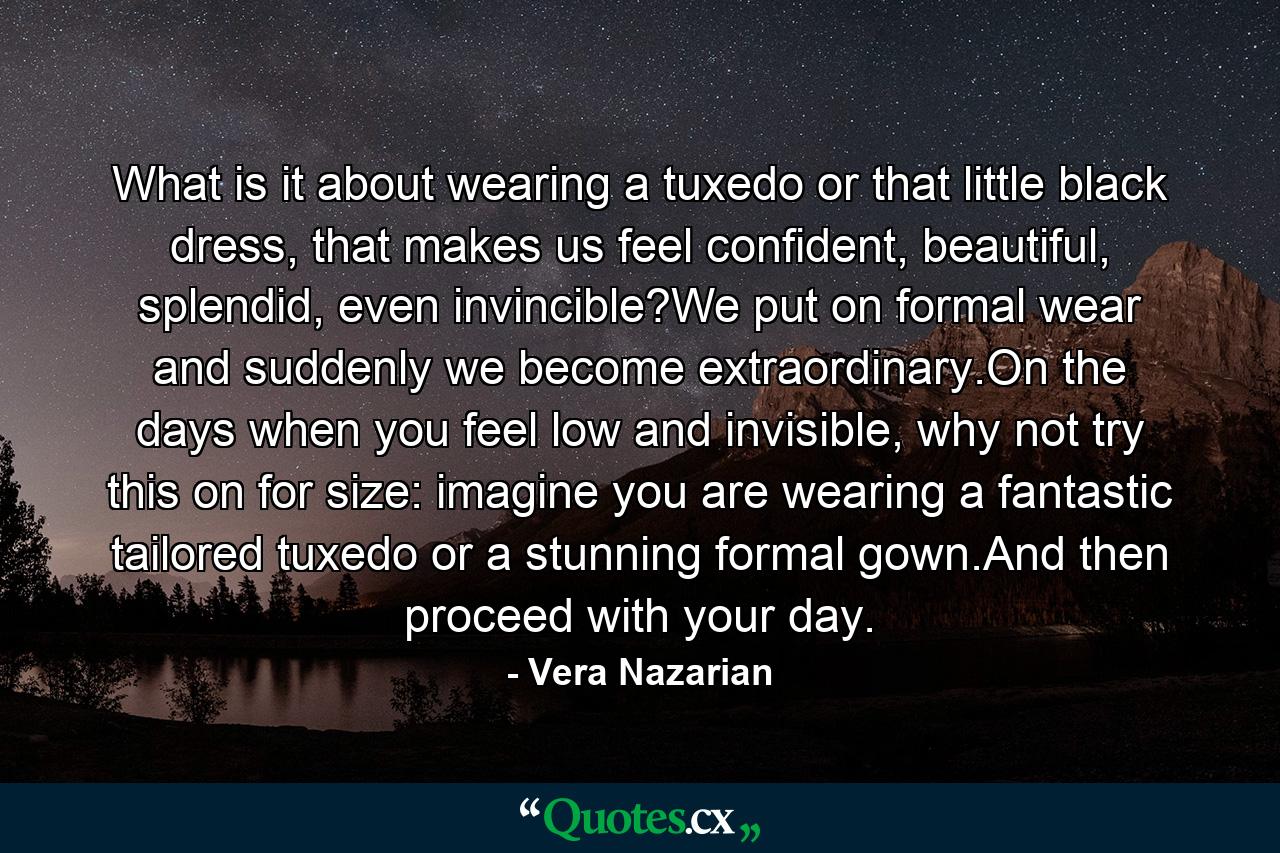 What is it about wearing a tuxedo or that little black dress, that makes us feel confident, beautiful, splendid, even invincible?We put on formal wear and suddenly we become extraordinary.On the days when you feel low and invisible, why not try this on for size: imagine you are wearing a fantastic tailored tuxedo or a stunning formal gown.And then proceed with your day. - Quote by Vera Nazarian