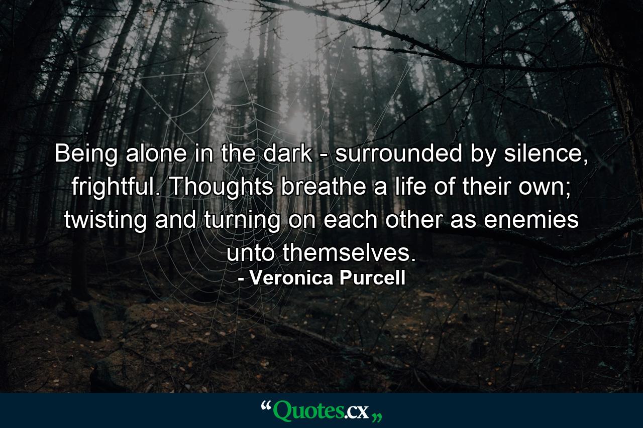 Being alone in the dark - surrounded by silence, frightful. Thoughts breathe a life of their own; twisting and turning on each other as enemies unto themselves. - Quote by Veronica Purcell