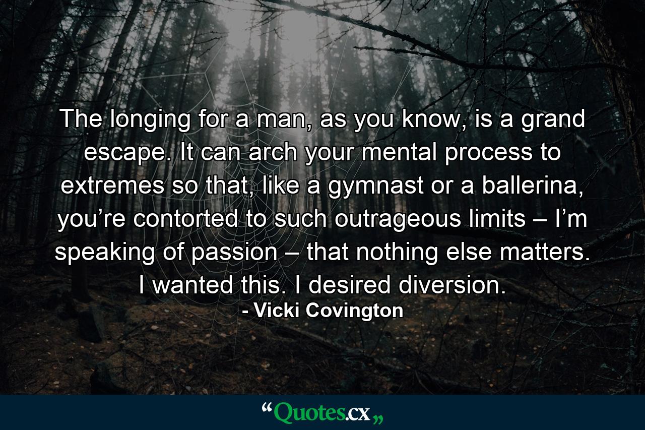 The longing for a man, as you know, is a grand escape. It can arch your mental process to extremes so that, like a gymnast or a ballerina, you’re contorted to such outrageous limits – I’m speaking of passion – that nothing else matters. I wanted this. I desired diversion. - Quote by Vicki Covington