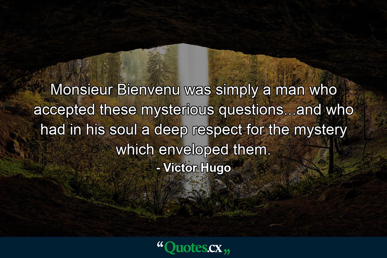 Monsieur Bienvenu was simply a man who accepted these mysterious questions...and who had in his soul a deep respect for the mystery which enveloped them. - Quote by Victor Hugo