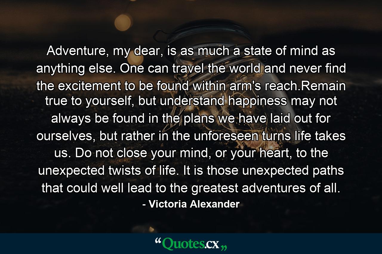 Adventure, my dear, is as much a state of mind as anything else. One can travel the world and never find the excitement to be found within arm's reach.Remain true to yourself, but understand happiness may not always be found in the plans we have laid out for ourselves, but rather in the unforeseen turns life takes us. Do not close your mind, or your heart, to the unexpected twists of life. It is those unexpected paths that could well lead to the greatest adventures of all. - Quote by Victoria Alexander