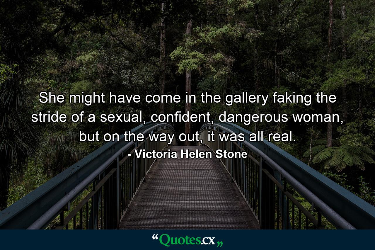 She might have come in the gallery faking the stride of a sexual, confident, dangerous woman, but on the way out, it was all real. - Quote by Victoria Helen Stone