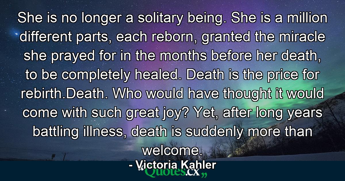 She is no longer a solitary being. She is a million different parts, each reborn, granted the miracle she prayed for in the months before her death, to be completely healed. Death is the price for rebirth.Death. Who would have thought it would come with such great joy? Yet, after long years battling illness, death is suddenly more than welcome. - Quote by Victoria Kahler