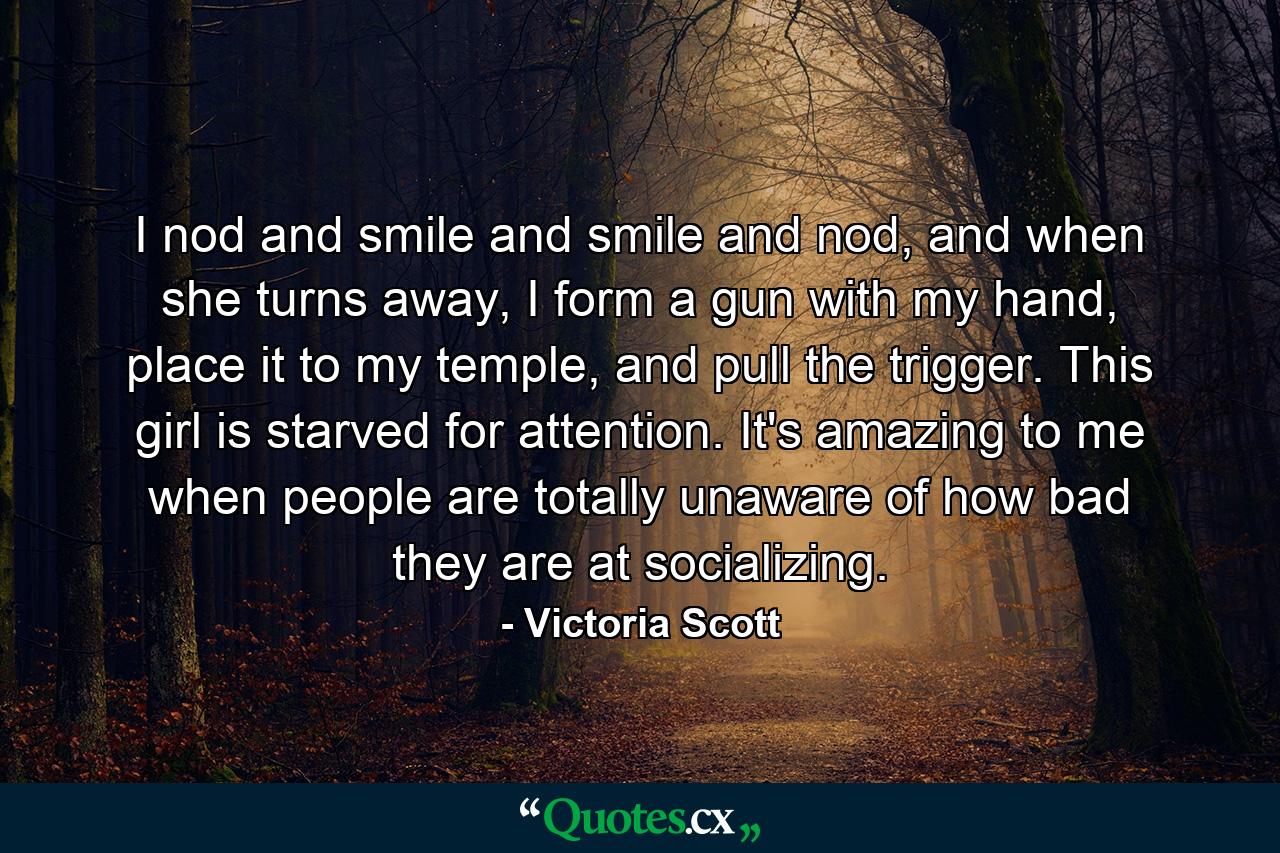 I nod and smile and smile and nod, and when she turns away, I form a gun with my hand, place it to my temple, and pull the trigger. This girl is starved for attention. It's amazing to me when people are totally unaware of how bad they are at socializing. - Quote by Victoria Scott