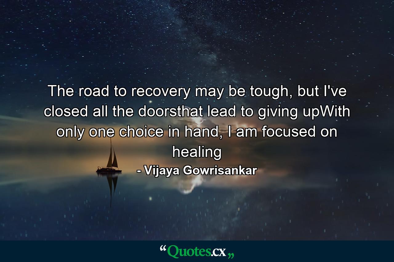 The road to recovery may be tough, but I've closed all the doorsthat lead to giving upWith only one choice in hand, I am focused on healing - Quote by Vijaya Gowrisankar