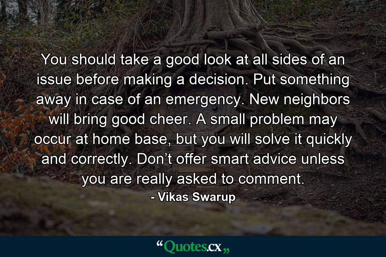 You should take a good look at all sides of an issue before making a decision. Put something away in case of an emergency. New neighbors will bring good cheer. A small problem may occur at home base, but you will solve it quickly and correctly. Don’t offer smart advice unless you are really asked to comment. - Quote by Vikas Swarup