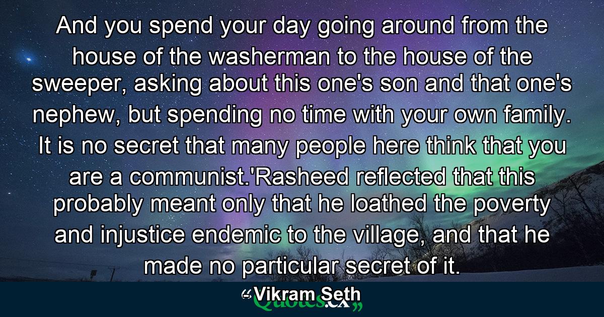 And you spend your day going around from the house of the washerman to the house of the sweeper, asking about this one's son and that one's nephew, but spending no time with your own family. It is no secret that many people here think that you are a communist.'Rasheed reflected that this probably meant only that he loathed the poverty and injustice endemic to the village, and that he made no particular secret of it. - Quote by Vikram Seth