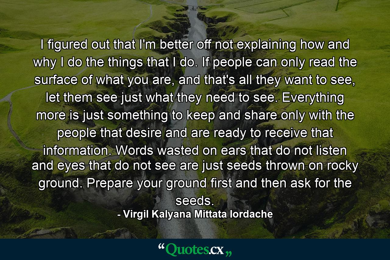 I figured out that I'm better off not explaining how and why I do the things that I do. If people can only read the surface of what you are, and that's all they want to see, let them see just what they need to see. Everything more is just something to keep and share only with the people that desire and are ready to receive that information. Words wasted on ears that do not listen and eyes that do not see are just seeds thrown on rocky ground. Prepare your ground first and then ask for the seeds. - Quote by Virgil Kalyana Mittata Iordache