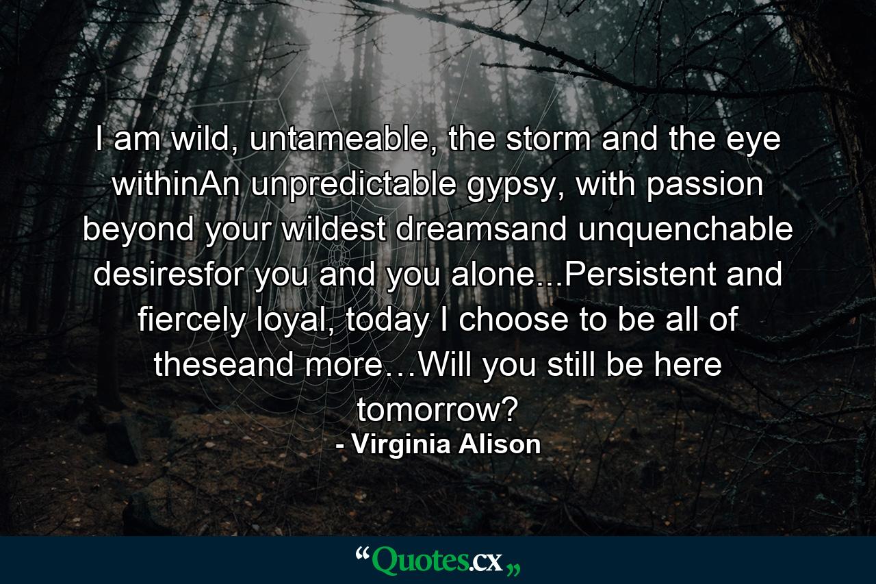 I am wild, untameable, the storm and the eye withinAn unpredictable gypsy, with passion beyond your wildest dreamsand unquenchable desiresfor you and you alone...Persistent and fiercely loyal, today I choose to be all of theseand more…Will you still be here tomorrow? - Quote by Virginia Alison