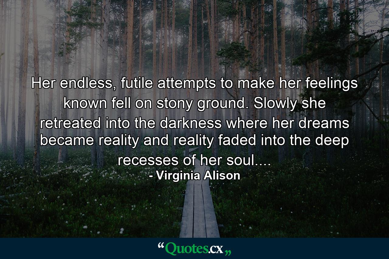 Her endless, futile attempts to make her feelings known fell on stony ground. Slowly she retreated into the darkness where her dreams became reality and reality faded into the deep recesses of her soul.... - Quote by Virginia Alison