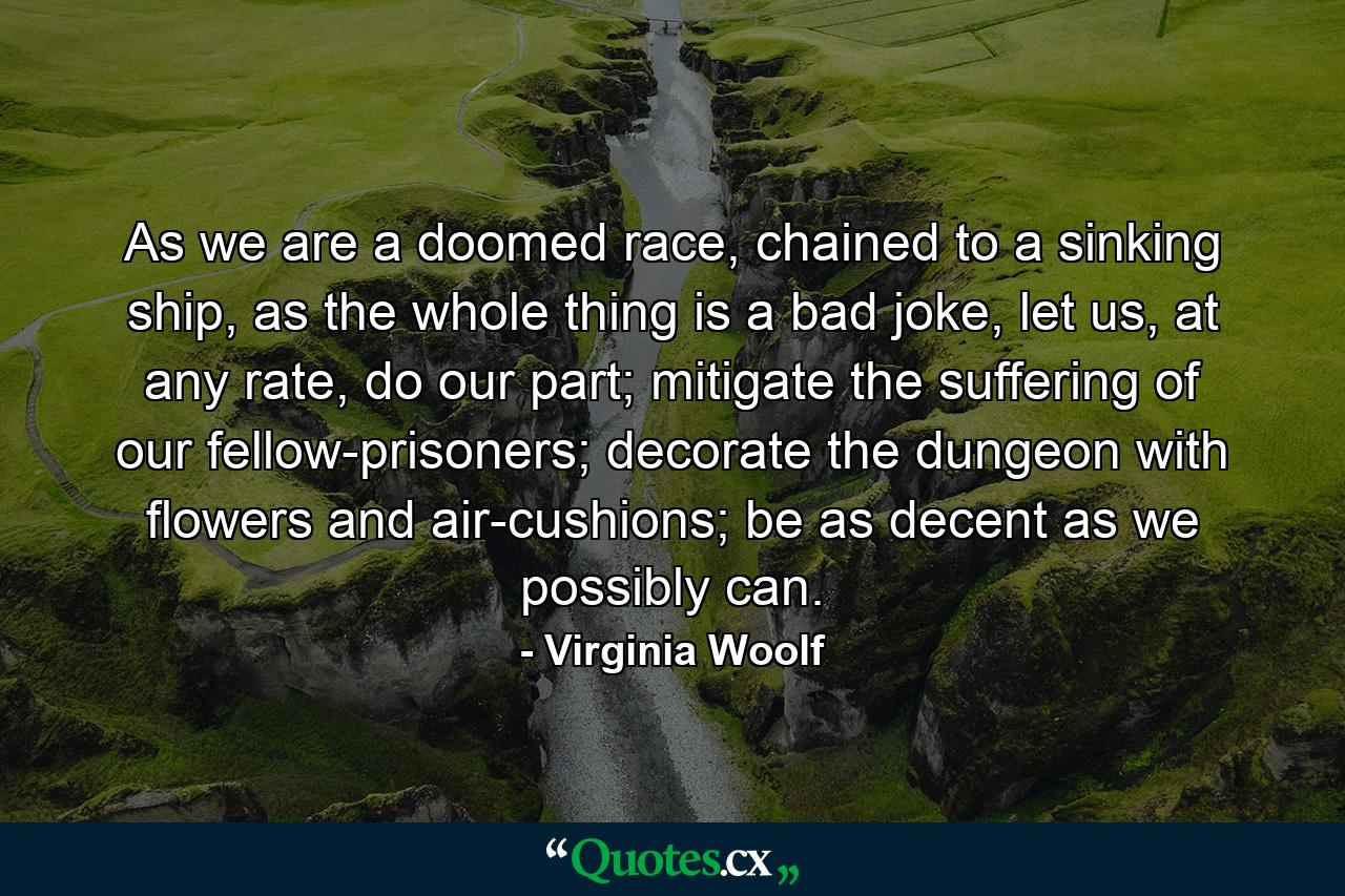 As we are a doomed race, chained to a sinking ship, as the whole thing is a bad joke, let us, at any rate, do our part; mitigate the suffering of our fellow-prisoners; decorate the dungeon with flowers and air-cushions; be as decent as we possibly can. - Quote by Virginia Woolf