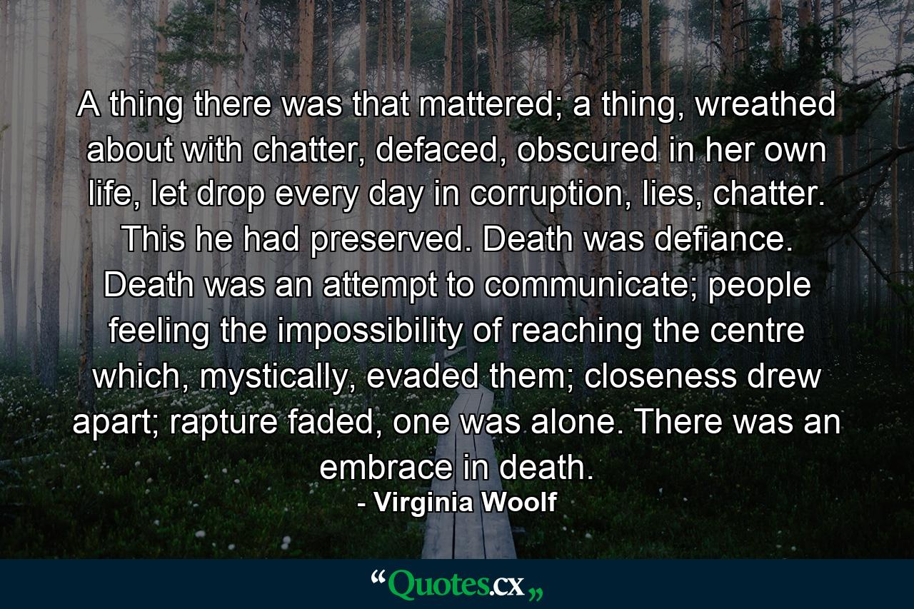 A thing there was that mattered; a thing, wreathed about with chatter, defaced, obscured in her own life, let drop every day in corruption, lies, chatter. This he had preserved. Death was defiance. Death was an attempt to communicate; people feeling the impossibility of reaching the centre which, mystically, evaded them; closeness drew apart; rapture faded, one was alone. There was an embrace in death. - Quote by Virginia Woolf