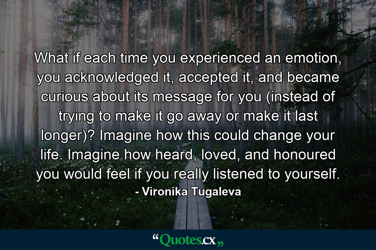 What if each time you experienced an emotion, you acknowledged it, accepted it, and became curious about its message for you (instead of trying to make it go away or make it last longer)? Imagine how this could change your life. Imagine how heard, loved, and honoured you would feel if you really listened to yourself. - Quote by Vironika Tugaleva