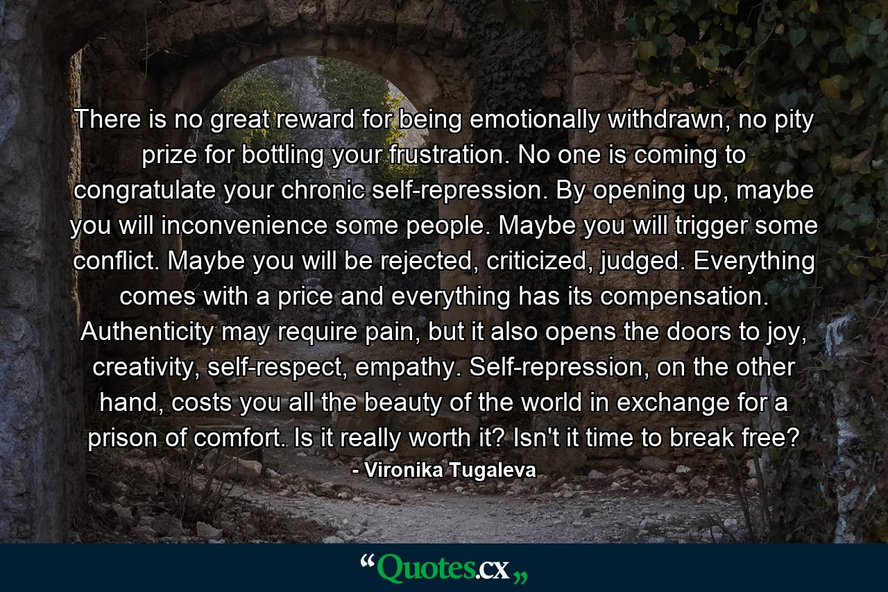 There is no great reward for being emotionally withdrawn, no pity prize for bottling your frustration. No one is coming to congratulate your chronic self-repression. By opening up, maybe you will inconvenience some people. Maybe you will trigger some conflict. Maybe you will be rejected, criticized, judged. Everything comes with a price and everything has its compensation. Authenticity may require pain, but it also opens the doors to joy, creativity, self-respect, empathy. Self-repression, on the other hand, costs you all the beauty of the world in exchange for a prison of comfort. Is it really worth it? Isn't it time to break free? - Quote by Vironika Tugaleva