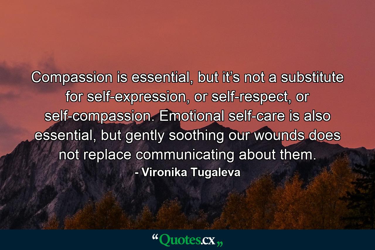 Compassion is essential, but it’s not a substitute for self-expression, or self-respect, or self-compassion. Emotional self-care is also essential, but gently soothing our wounds does not replace communicating about them. - Quote by Vironika Tugaleva