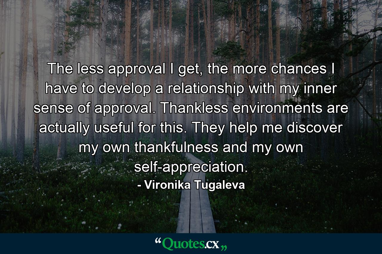 The less approval I get, the more chances I have to develop a relationship with my inner sense of approval. Thankless environments are actually useful for this. They help me discover my own thankfulness and my own self-appreciation. - Quote by Vironika Tugaleva