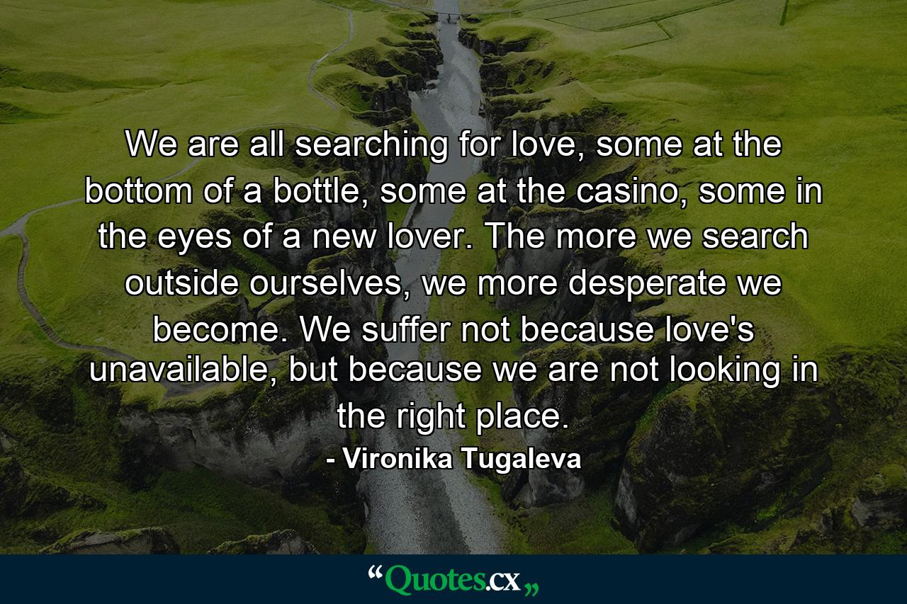 We are all searching for love, some at the bottom of a bottle, some at the casino, some in the eyes of a new lover. The more we search outside ourselves, we more desperate we become. We suffer not because love's unavailable, but because we are not looking in the right place. - Quote by Vironika Tugaleva